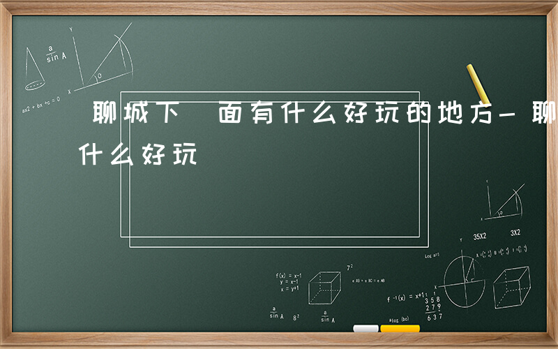 聊城下 面有什么好玩的地方-聊城下 面有什么好玩